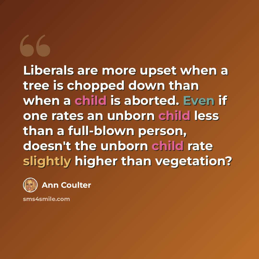 “Liberals are more upset when a tree is chopped down than when a child is aborted. Even if one rates an unborn child less than a full-blown person, doesn't the unborn child rate slightly higher than vegetation?” quote by Ann Coulter