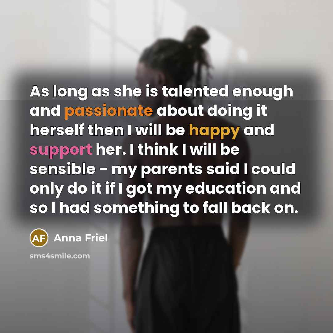 “As long as she is talented enough and passionate about doing it herself then I will be happy and support her. I think I will be sensible - my parents said I could only do it if I got my education and so I had something to fall back on.” quote by Anna Friel