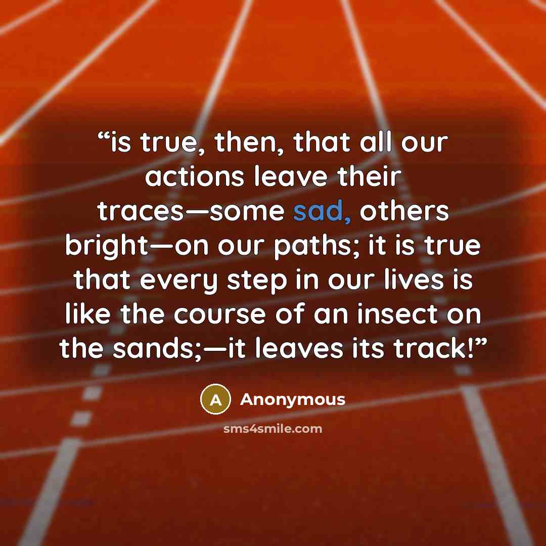 “is true, then, that all our actions leave their traces—some sad, others bright—on our paths; it is true that every step in our lives is like the course of an insect on the sands;—it leaves its track!” quote by Anonymous