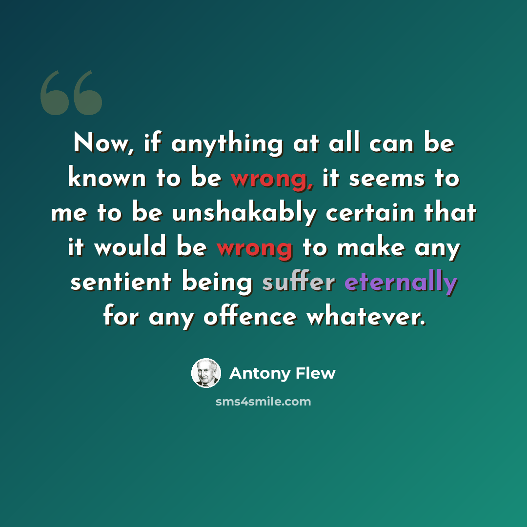 “Now, if anything at all can be known to be wrong, it seems to me to be unshakably certain that it would be wrong to make any sentient being suffer eternally for any offence whatever.” quote by Antony Flew