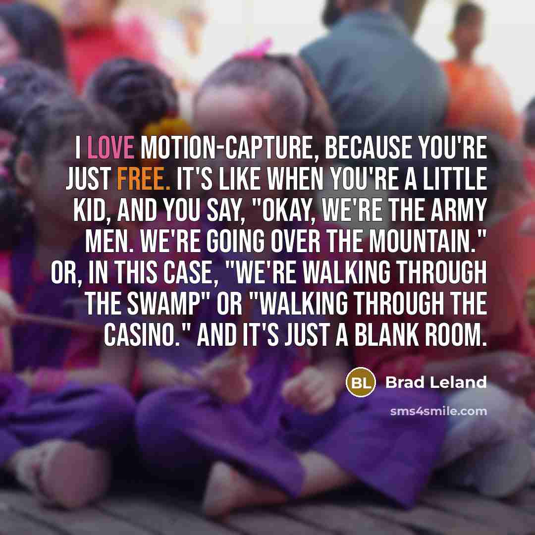 “I love motion-capture, because you're just free. It's like when you're a little kid, and you say, "Okay, we're the army men. We're going over the mountain." Or, in this case, "We're walking through the swamp" or "Walking through the casino." And it's just a blank room.” quote by Brad Leland
