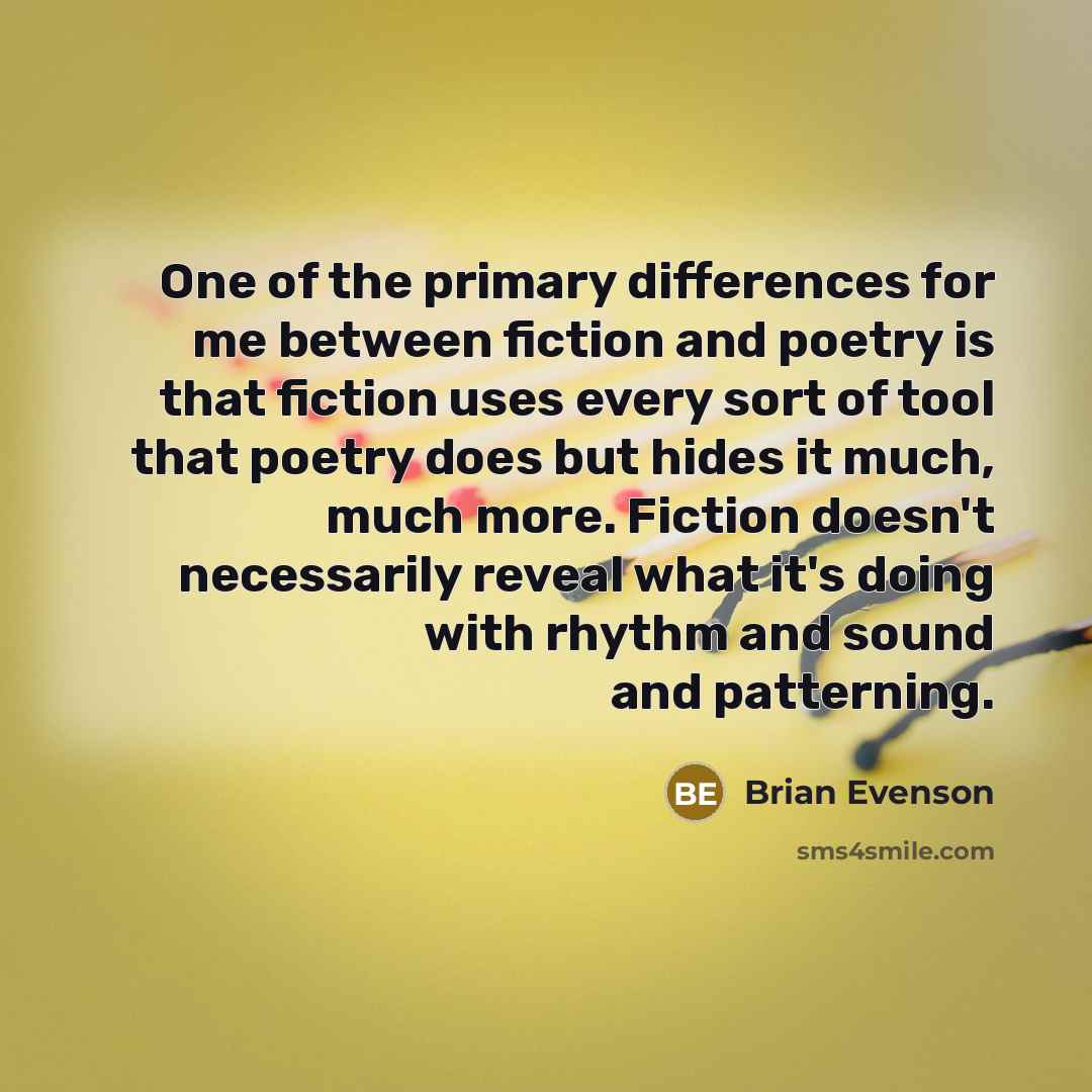 “One of the primary differences for me between fiction and poetry is that fiction uses every sort of tool that poetry does but hides it much, much more. Fiction doesn't necessarily reveal what it's doing with rhythm and sound and patterning.” quote by Brian Evenson