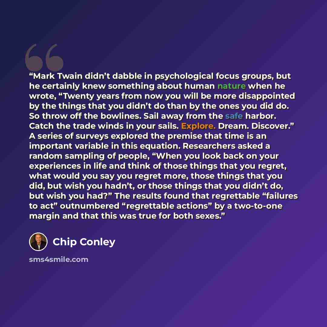 “Mark Twain didn’t dabble in psychological focus groups, but he certainly knew something about human nature when he wrote, “Twenty years from now you will be more disappointed by the things that you didn’t do than by the ones you did do. So throw off the bowlines. Sail away from the safe harbor…” quote by Chip Conley
