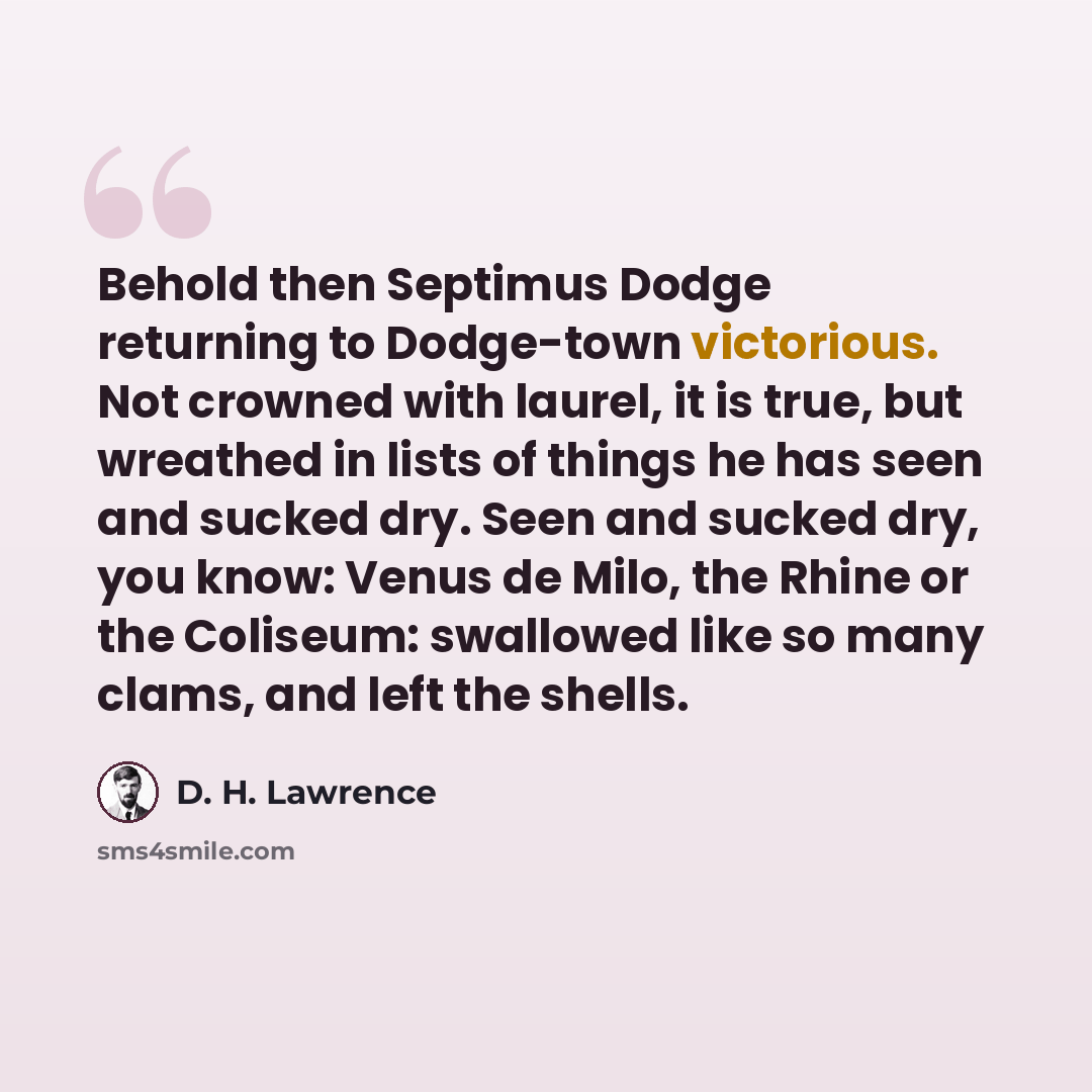 “Behold then Septimus Dodge returning to Dodge-town victorious. Not crowned with laurel, it is true, but wreathed in lists of things he has seen and sucked dry. Seen and sucked dry, you know: Venus de Milo, the Rhine or the Coliseum: swallowed like so many clams, and left the shells.” quote by D. H. Lawrence