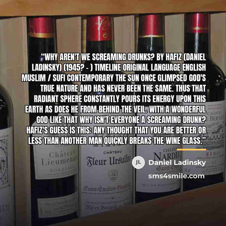 “Why Aren't We Screaming Drunks? by Hafiz (Daniel Ladinsky) (1945? - ) Timeline Original Language English Muslim / Sufi Contemporary The sun once glimpsed God's true nature And has never been the same. Thus that radiant sphere Constantly pours its energy Upon this earth As does He from behind The…” quote by Daniel Ladinsky