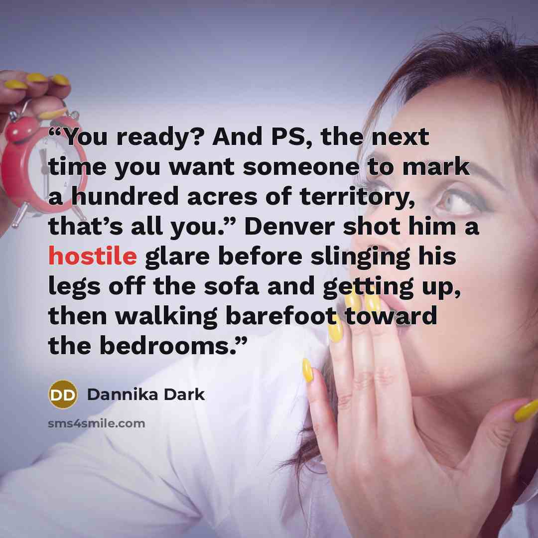 “You ready? And PS, the next time you want someone to mark a hundred acres of territory, that’s all you.” Denver shot him a hostile glare before slinging his legs off the sofa and getting up, then walking barefoot toward the bedrooms.” quote by Dannika Dark