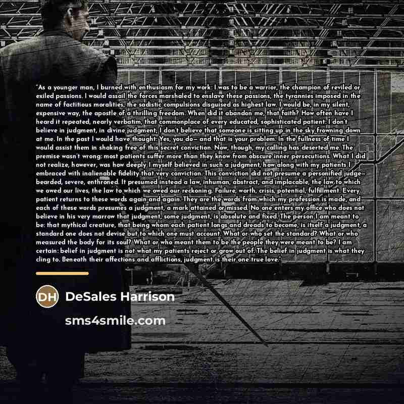 “As a younger man, I burned with enthusiasm for my work: I was to be a warrior, the champion of reviled or exiled passions. I would assail the forces marshaled to enslave these passions, the tyrannies imposed in the name of factitious moralities, the sadistic compulsions disguised as highest law. I…” quote by DeSales Harrison