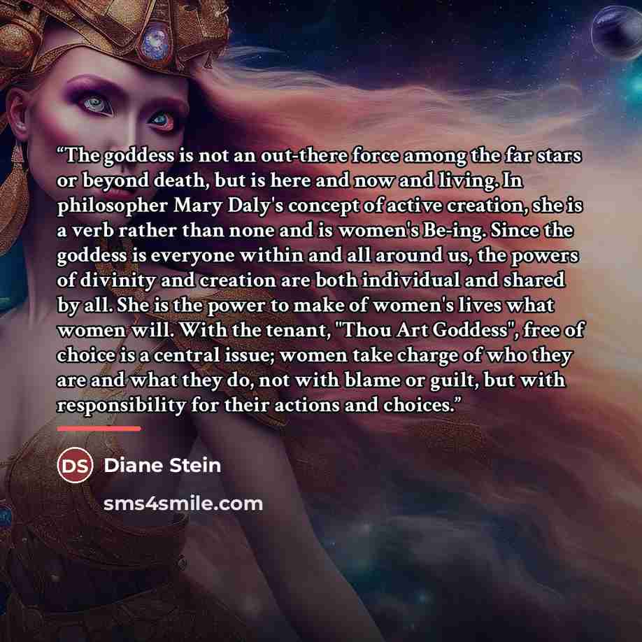 “The goddess is not an out-there force among the far stars or beyond death, but is here and now and living. In philosopher Mary Daly's concept of active creation, she is a verb rather than none and is women's Be-ing. Since the goddess is everyone within and all around us, the powers of divinity and…” quote by Diane Stein