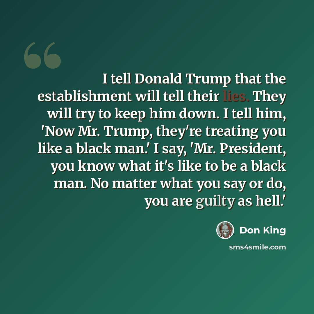 “I tell Donald Trump that the establishment will tell their lies. They will try to keep him down. I tell him, 'Now Mr. Trump, they're treating you like a black man.' I say, 'Mr. President, you know what it's like to be a black man. No matter what you say or do, you are guilty as hell.'” quote by Don King