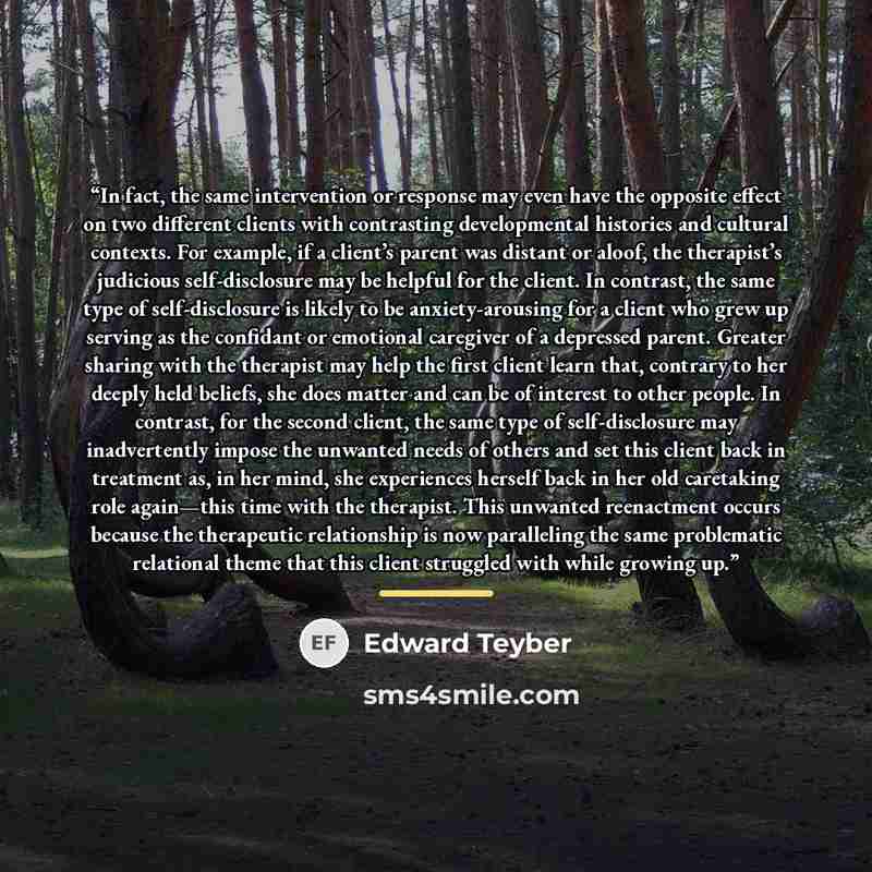 “In fact, the same intervention or response may even have the opposite effect on two different clients with contrasting developmental histories and cultural contexts. For example, if a client’s parent was distant or aloof, the therapist’s judicious self-disclosure may be helpful for the client. In…” quote by Edward Teyber