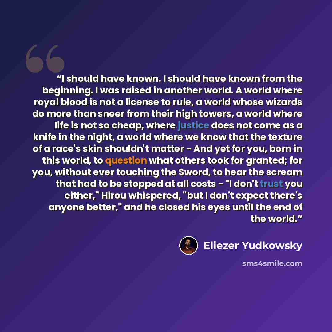 “I should have known. I should have known from the beginning. I was raised in another world. A world where royal blood is not a license to rule, a world whose wizards do more than sneer from their high towers, a world where life is not so cheap, where justice does not come as a knife in the night…” quote by Eliezer Yudkowsky