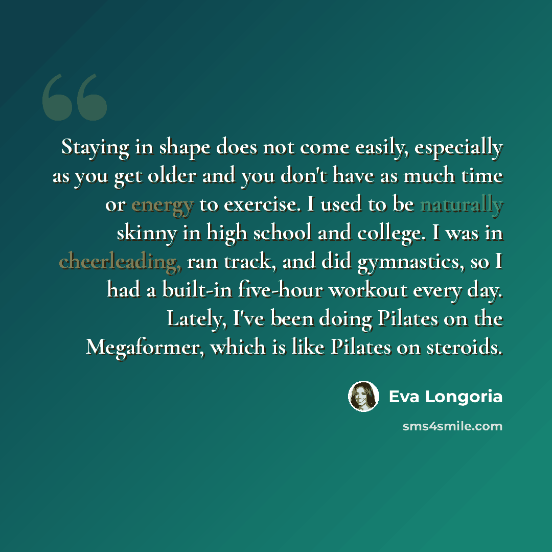 “Staying in shape does not come easily, especially as you get older and you don't have as much time or energy to exercise. I used to be naturally skinny in high school and college. I was in cheerleading, ran track, and did gymnastics, so I had a built-in five-hour workout every day. Lately, I've…” quote by Eva Longoria