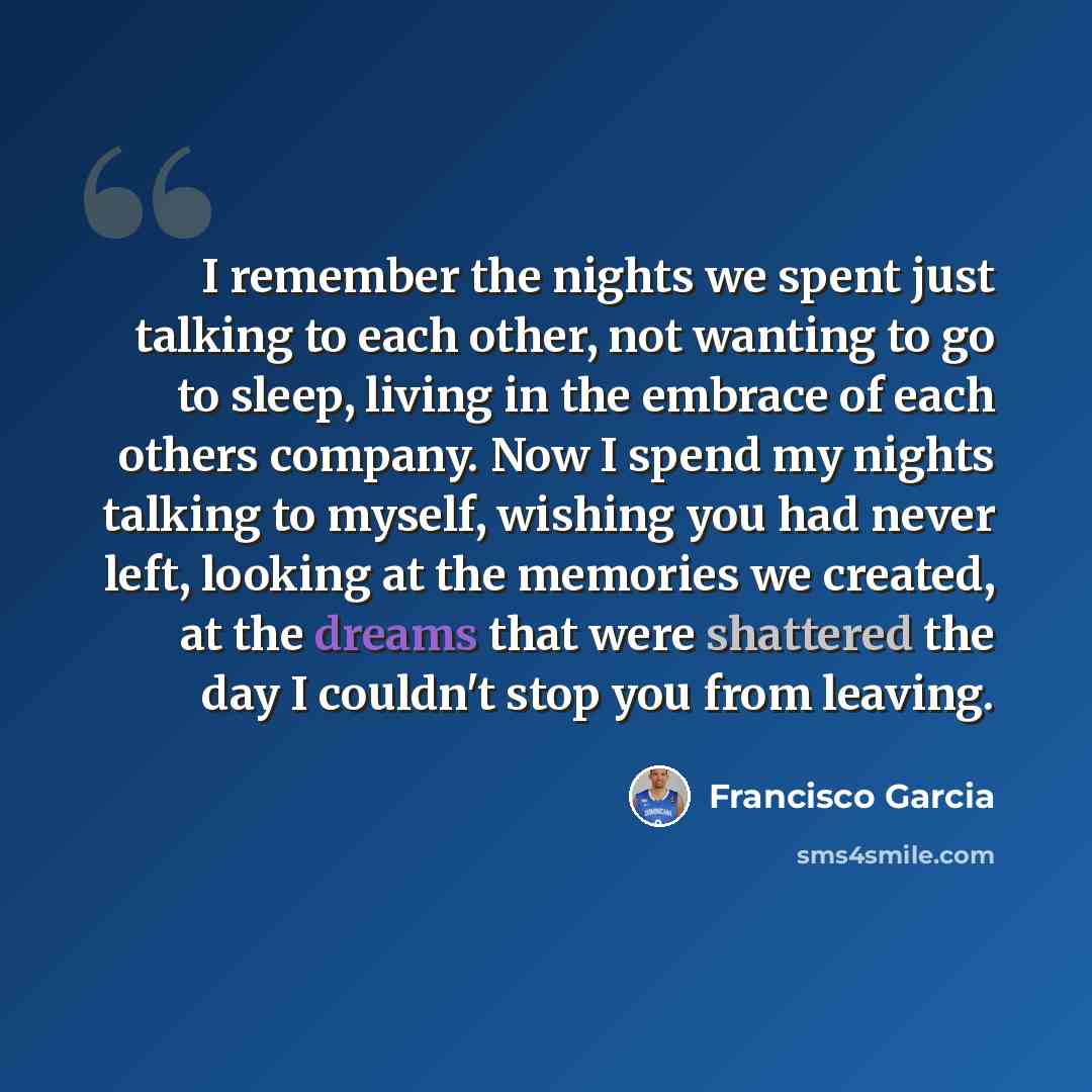 “I remember the nights we spent just talking to each other, not wanting to go to sleep, living in the embrace of each others company. Now I spend my nights talking to myself, wishing you had never left, looking at the memories we created, at the dreams that were shattered the day I couldn't stop…” quote by Francisco Garcia