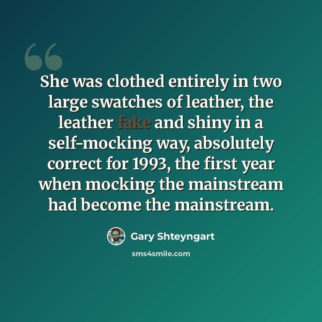 “She was clothed entirely in two large swatches of leather, the leather fake and shiny in a self-mocking way, absolutely correct for 1993, the first year when mocking the mainstream had become the mainstream.” quote by Gary Shteyngart