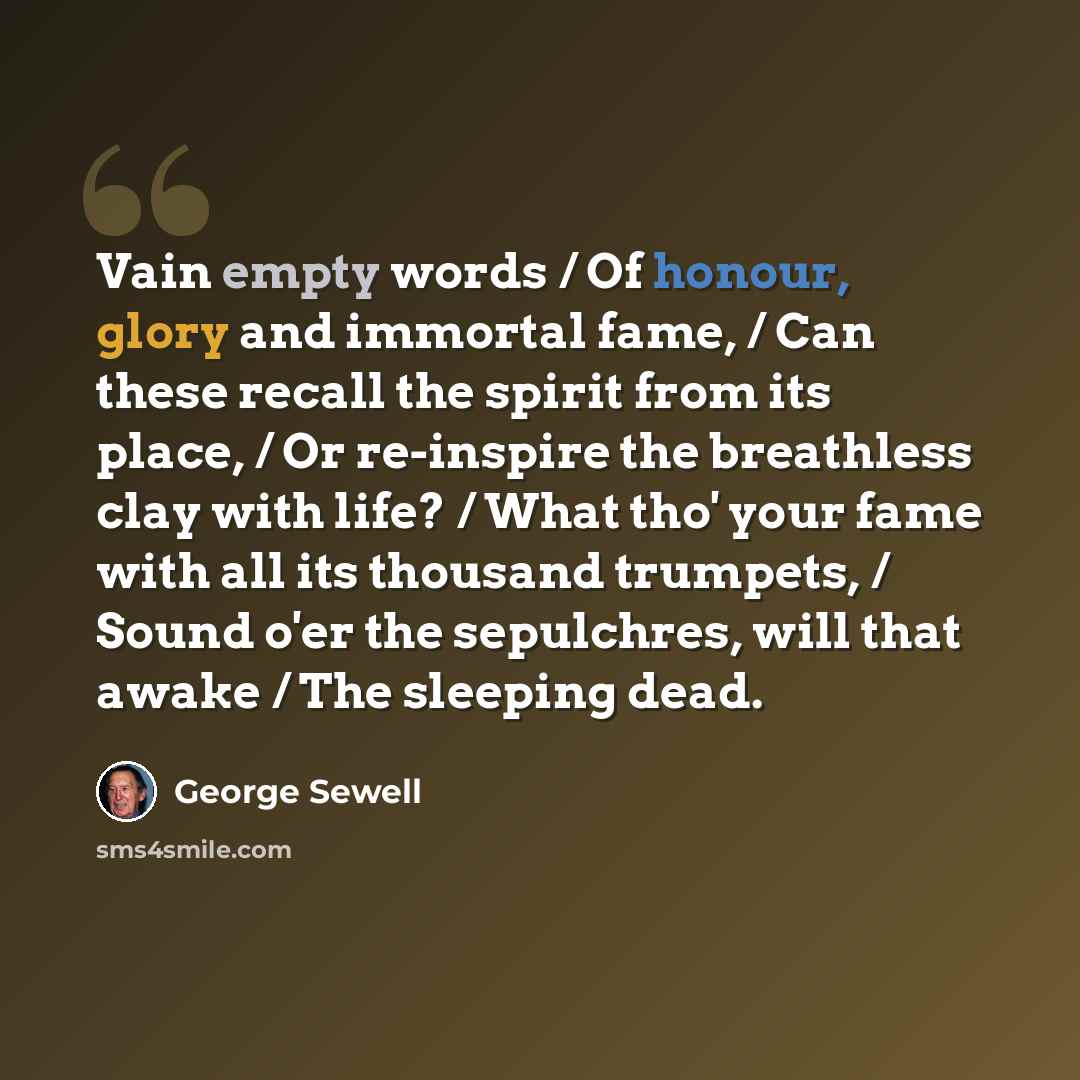 “Vain empty words / Of honour, glory and immortal fame, / Can these recall the spirit from its place, / Or re-inspire the breathless clay with life? / What tho' your fame with all its thousand trumpets, / Sound o'er the sepulchres, will that awake / The sleeping dead.” quote by George Sewell