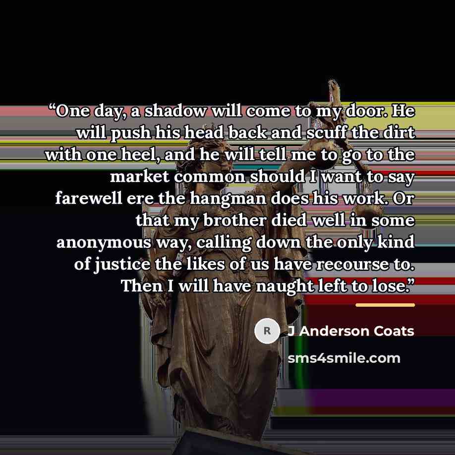 “One day, a shadow will come to my door. He will push his head back and scuff the dirt with one heel, and he will tell me to go to the market common should I want to say farewell ere the hangman does his work. Or that my brother died well in some anonymous way, calling down the only kind of justice…” quote by J Anderson Coats