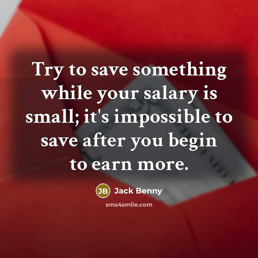 “Try to save something while your salary is small; it's impossible to save after you begin to earn more.” quote by Jack Benny