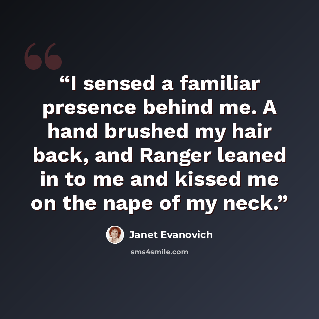 “I sensed a familiar presence behind me. A hand brushed my hair back, and Ranger leaned in to me and kissed me on the nape of my neck.” quote by Janet Evanovich