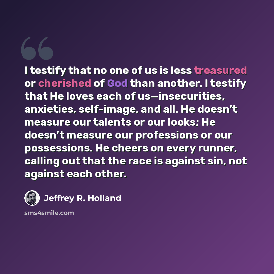 “I testify that no one of us is less treasured or cherished of God than another. I testify that He loves each of us—insecurities, anxieties, self-image, and all. He doesn’t measure our talents or our looks; He doesn’t measure our professions or our possessions. He cheers on every runner, calling…” quote by Jeffrey R. Holland