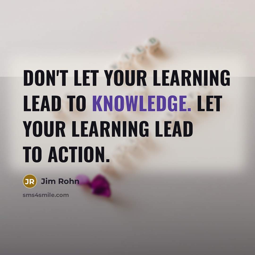 “Don't let your learning lead to knowledge. Let your learning lead to action.” quote by Jim Rohn