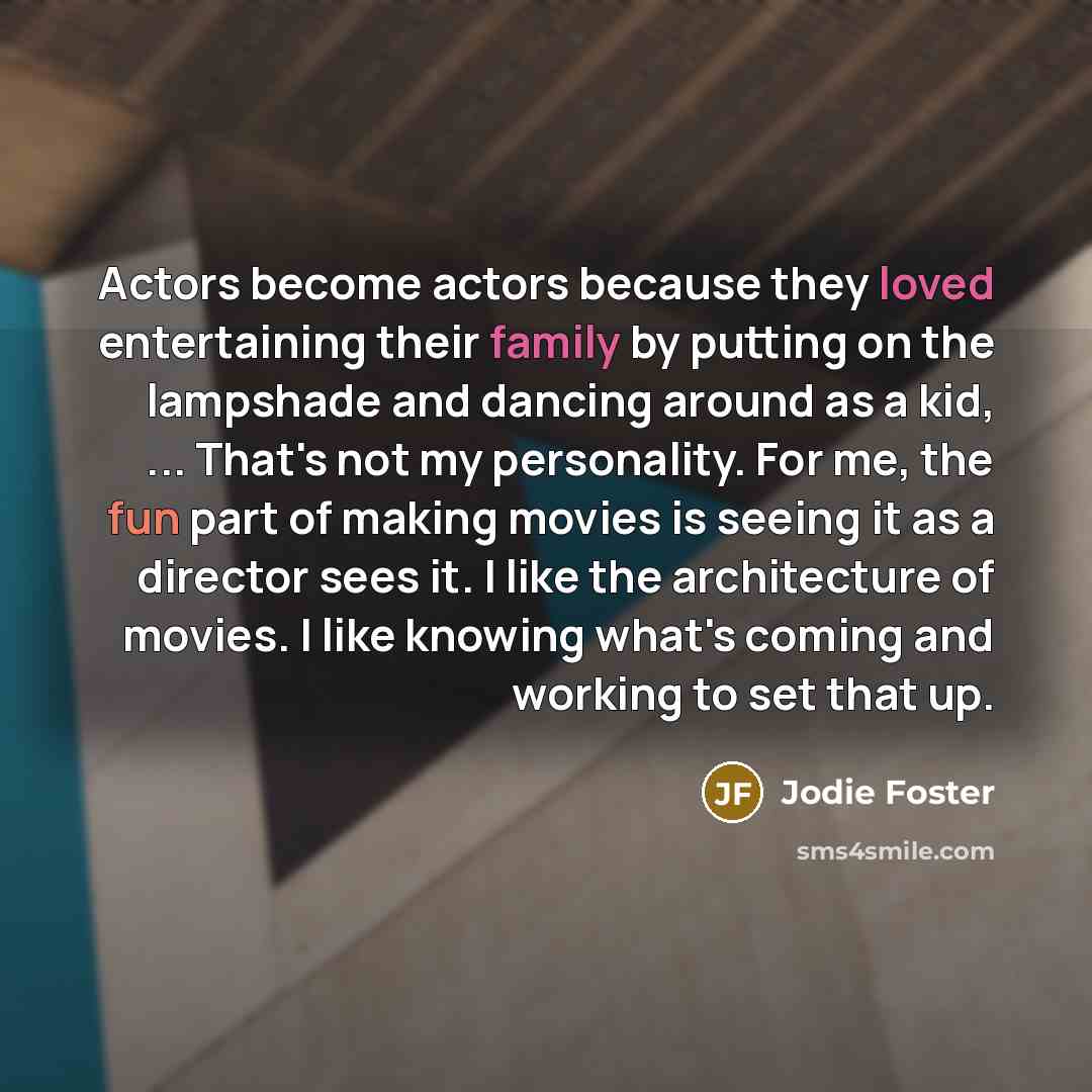 “Actors become actors because they loved entertaining their family by putting on the lampshade and dancing around as a kid, ... That's not my personality. For me, the fun part of making movies is seeing it as a director sees it. I like the architecture of movies. I like knowing what's coming and…” quote by Jodie Foster