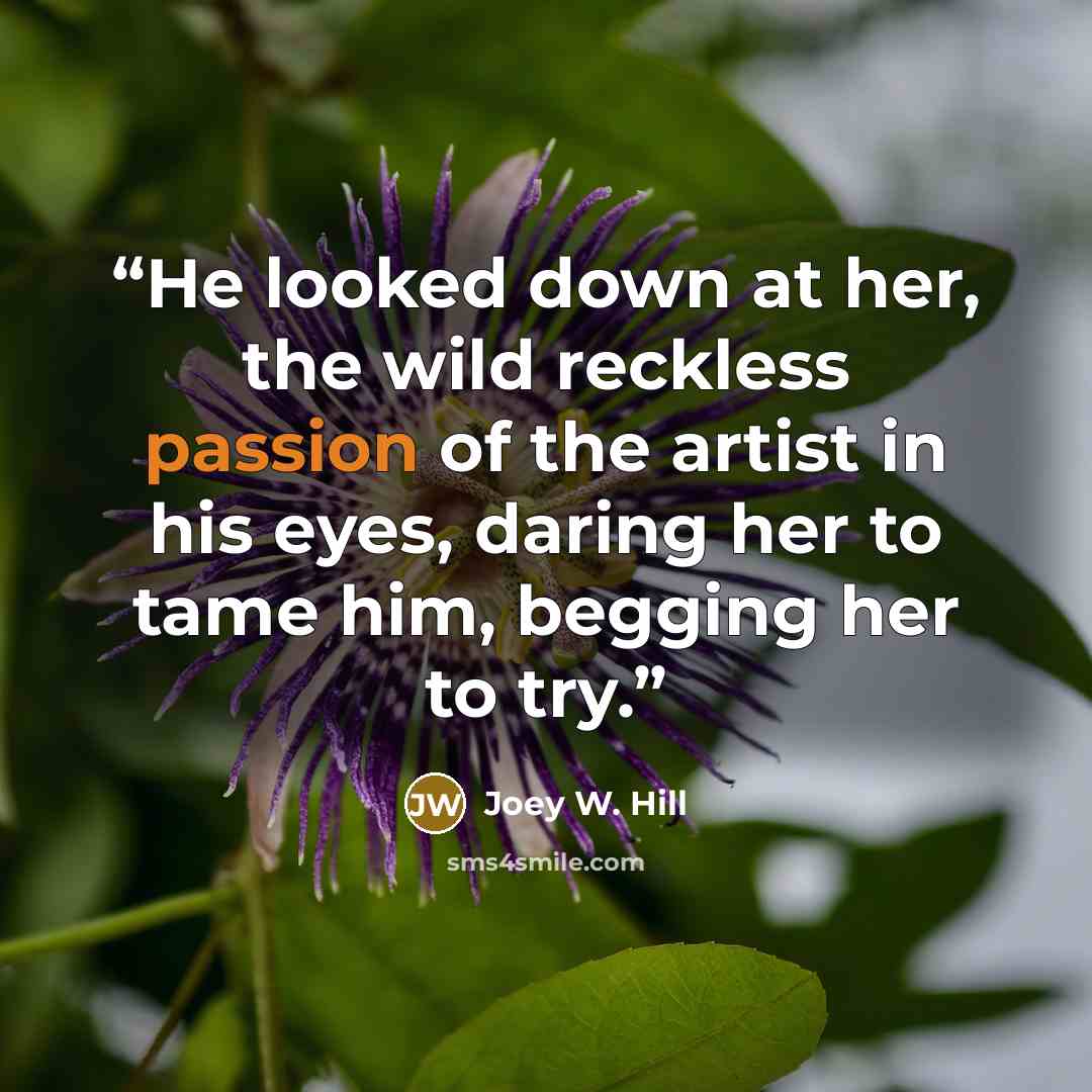 “He looked down at her, the wild reckless passion of the artist in his eyes, daring her to tame him, begging her to try.” quote by Joey W. Hill