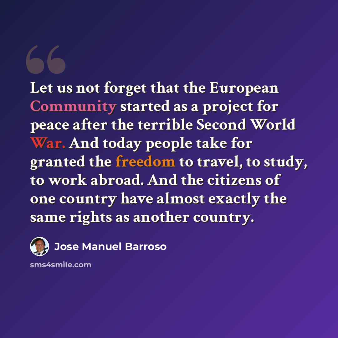 “Let us not forget that the European Community started as a project for peace after the terrible Second World War. And today people take for granted the freedom to travel, to study, to work abroad. And the citizens of one country have almost exactly the same rights as another country.” quote by Jose Manuel Barroso