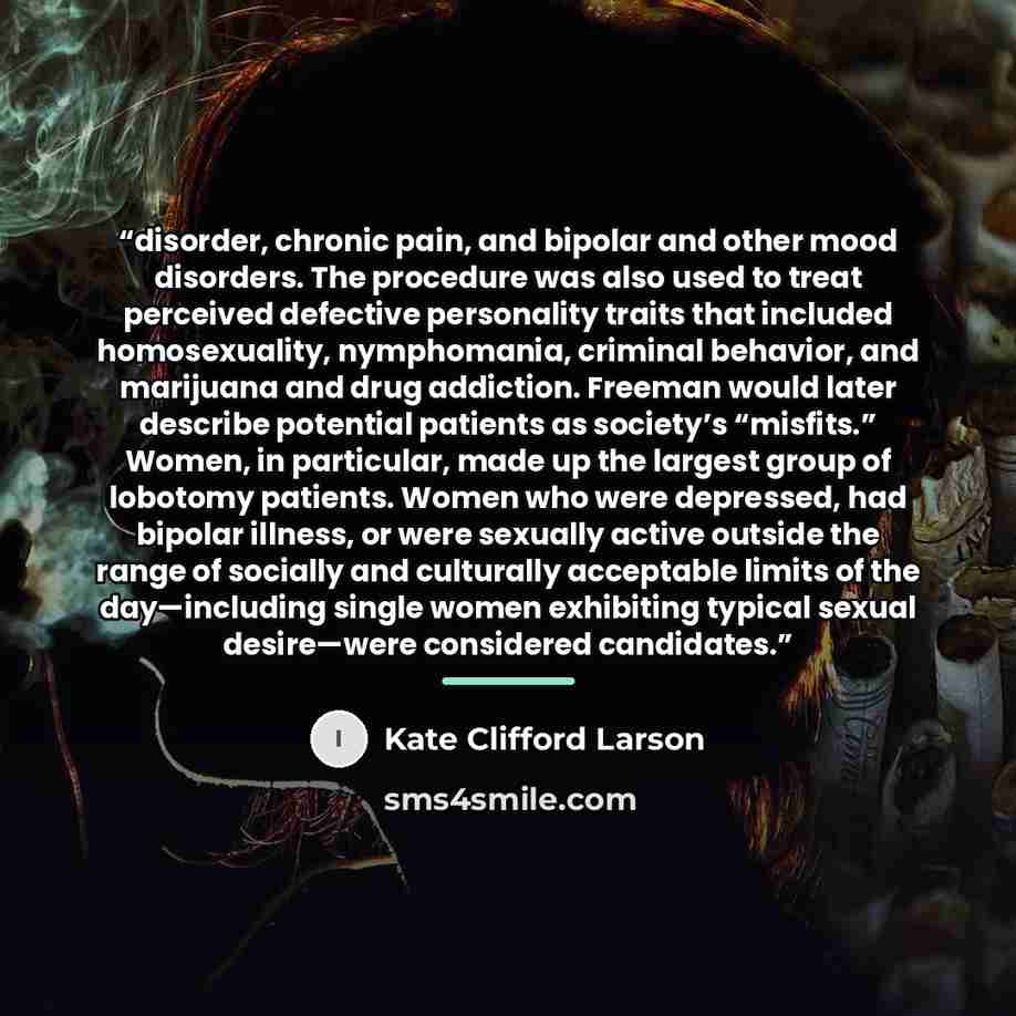 “disorder, chronic pain, and bipolar and other mood disorders. The procedure was also used to treat perceived defective personality traits that included homosexuality, nymphomania, criminal behavior, and marijuana and drug addiction. Freeman would later describe potential patients as society’s…” quote by Kate Clifford Larson