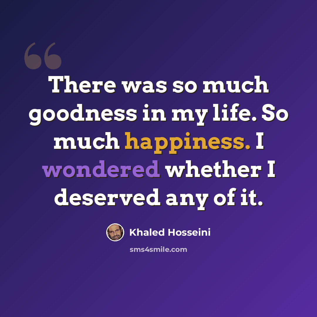 “There was so much goodness in my life. So much happiness. I wondered whether I deserved any of it.” quote by Khaled Hosseini
