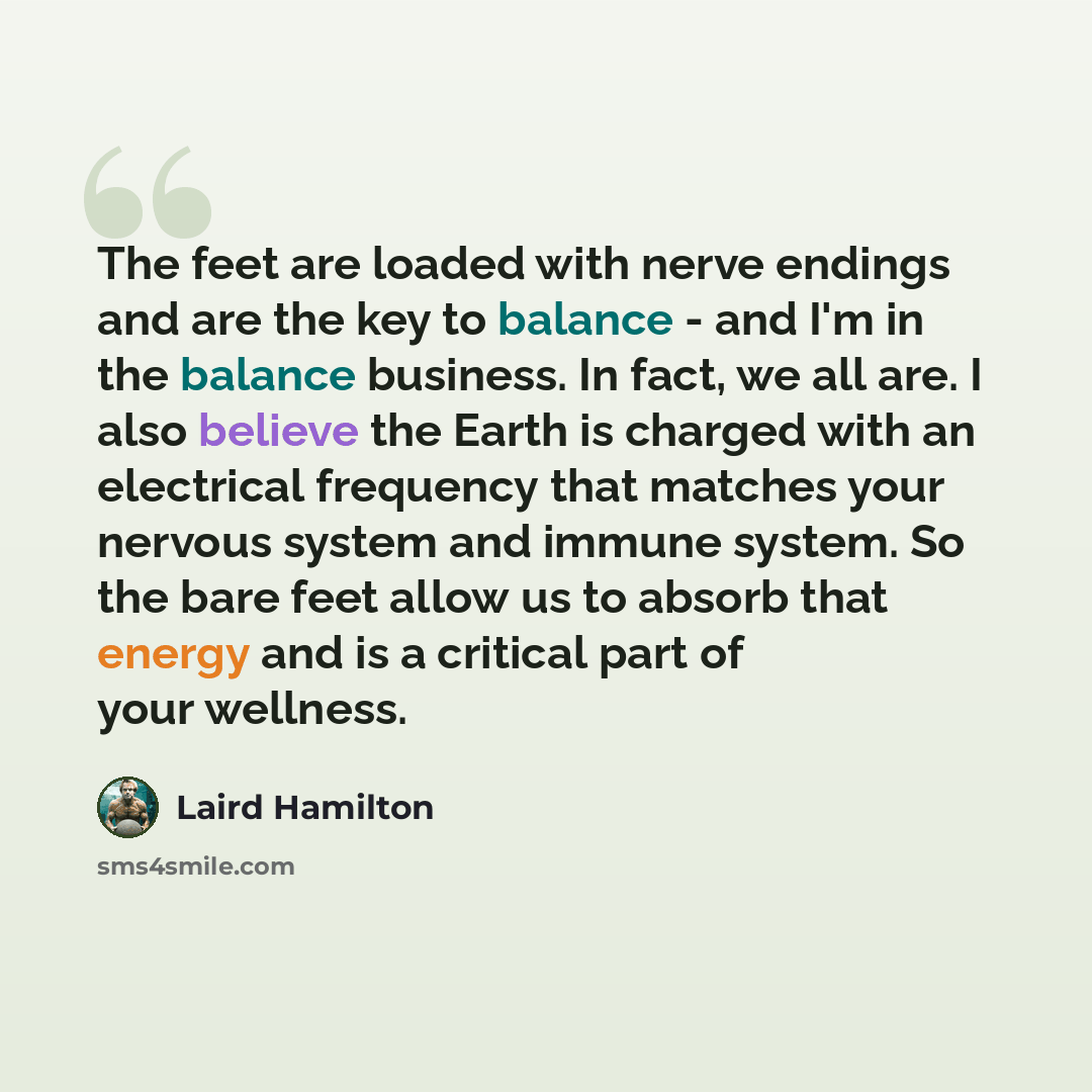 “The feet are loaded with nerve endings and are the key to balance - and I'm in the balance business. In fact, we all are. I also believe the Earth is charged with an electrical frequency that matches your nervous system and immune system. So the bare feet allow us to absorb that energy and is a…” quote by Laird Hamilton