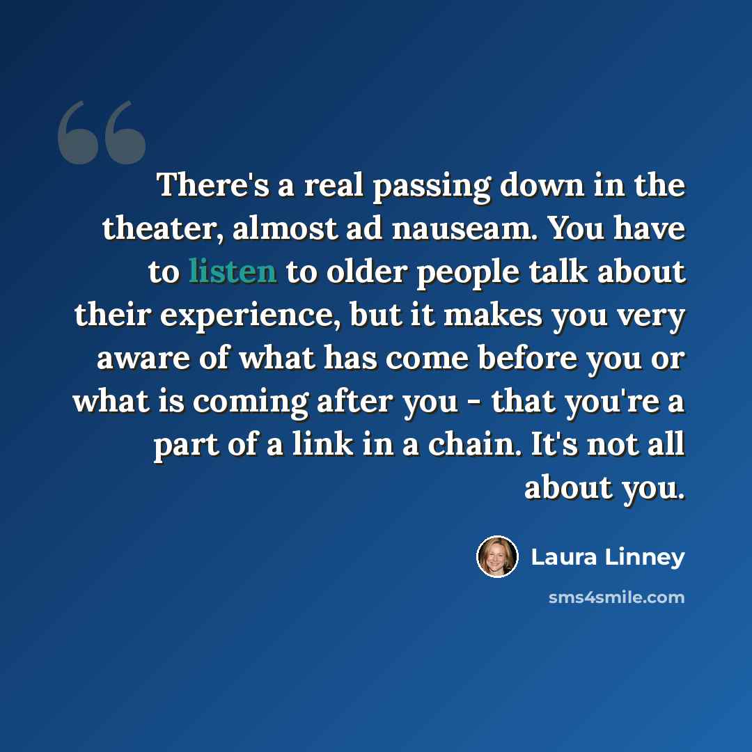 “There's a real passing down in the theater, almost ad nauseam. You have to listen to older people talk about their experience, but it makes you very aware of what has come before you or what is coming after you - that you're a part of a link in a chain. It's not all about you.” quote by Laura Linney