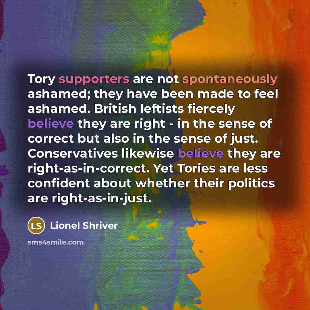 “Tory supporters are not spontaneously ashamed; they have been made to feel ashamed. British leftists fiercely believe they are right - in the sense of correct but also in the sense of just. Conservatives likewise believe they are right-as-in-correct. Yet Tories are less confident about whether…” quote by Lionel Shriver