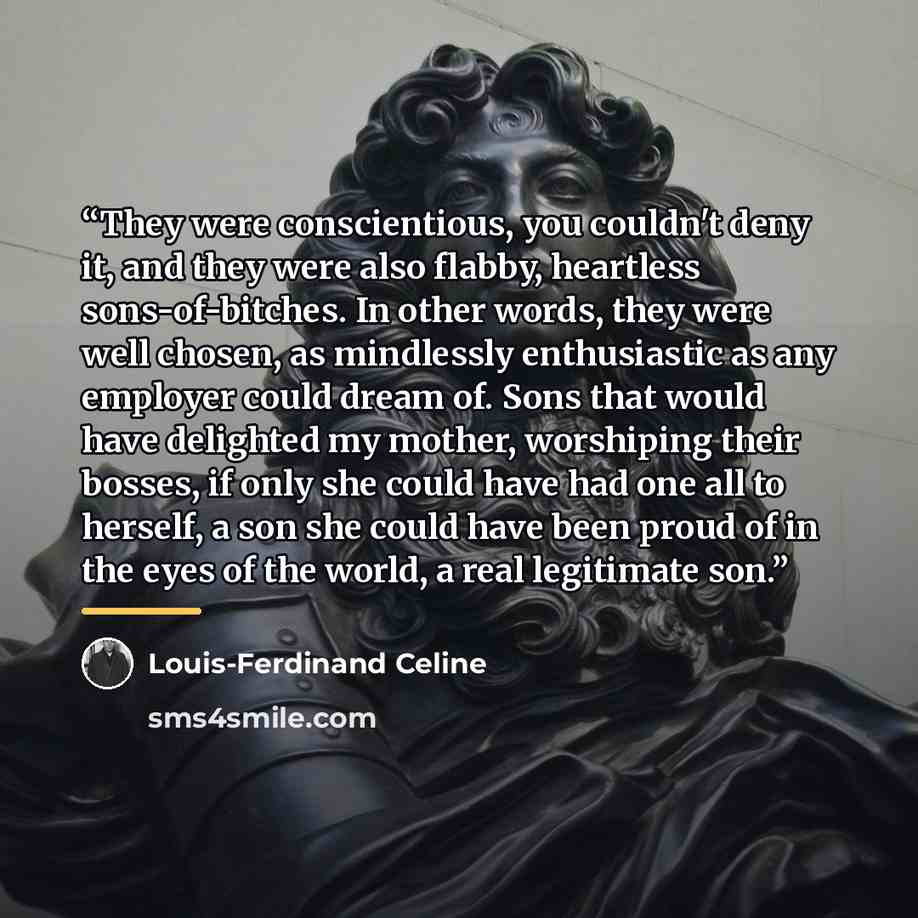 “They were conscientious, you couldn't deny it, and they were also flabby, heartless sons-of-bitches. In other words, they were well chosen, as mindlessly enthusiastic as any employer could dream of. Sons that would have delighted my mother, worshiping their bosses, if only she could have had one…” quote by Louis-Ferdinand Céline
