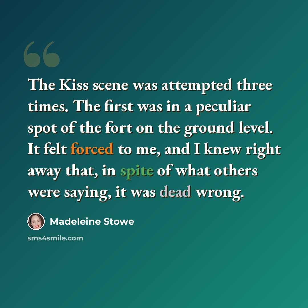 “The Kiss scene was attempted three times. The first was in a peculiar spot of the fort on the ground level. It felt forced to me, and I knew right away that, in spite of what others were saying, it was dead wrong.” quote by Madeleine Stowe