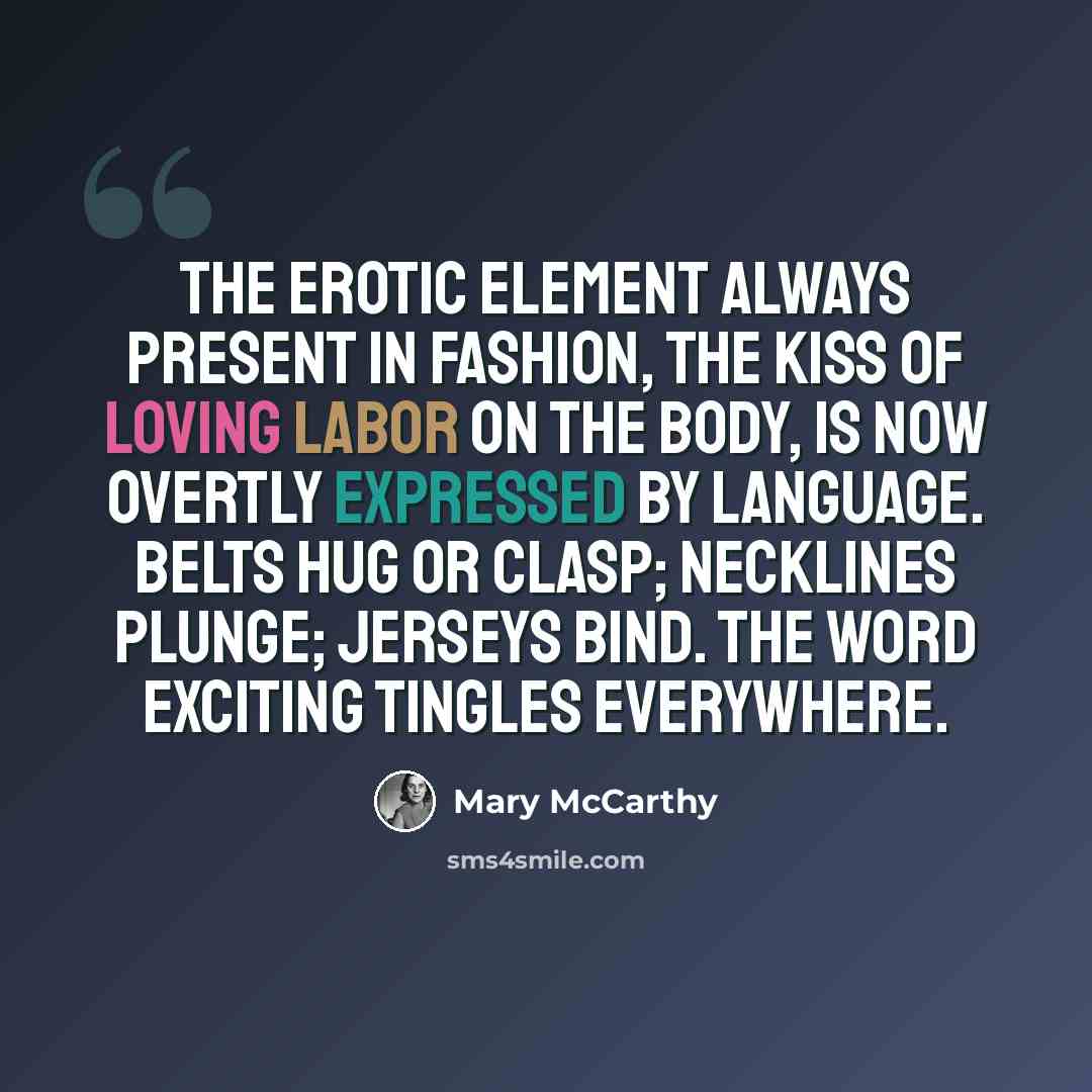“The erotic element always present in fashion, the kiss of loving labor on the body, is now overtly expressed by language. Belts hug or clasp; necklines plunge; jerseys bind. The word exciting tingles everywhere.” quote by Mary McCarthy