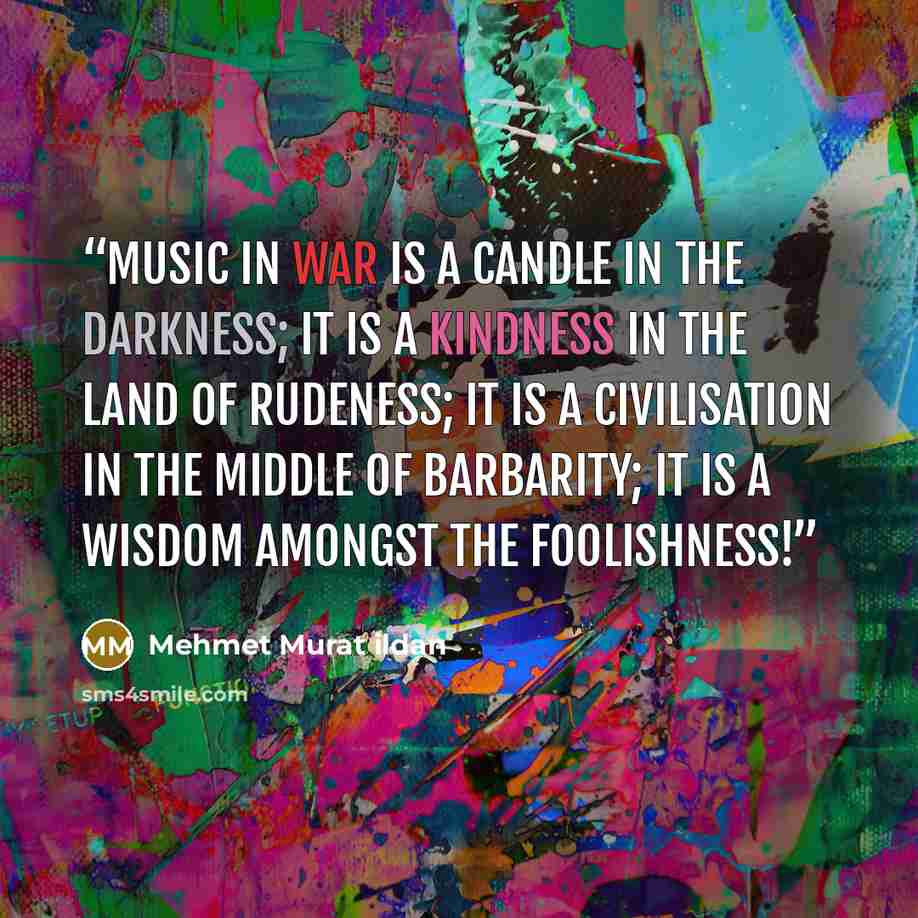 “Music in war is a candle in the darkness; it is a kindness in the Land of Rudeness; it is a civilisation in the middle of barbarity; it is a wisdom amongst the foolishness!” quote by Mehmet Murat ildan