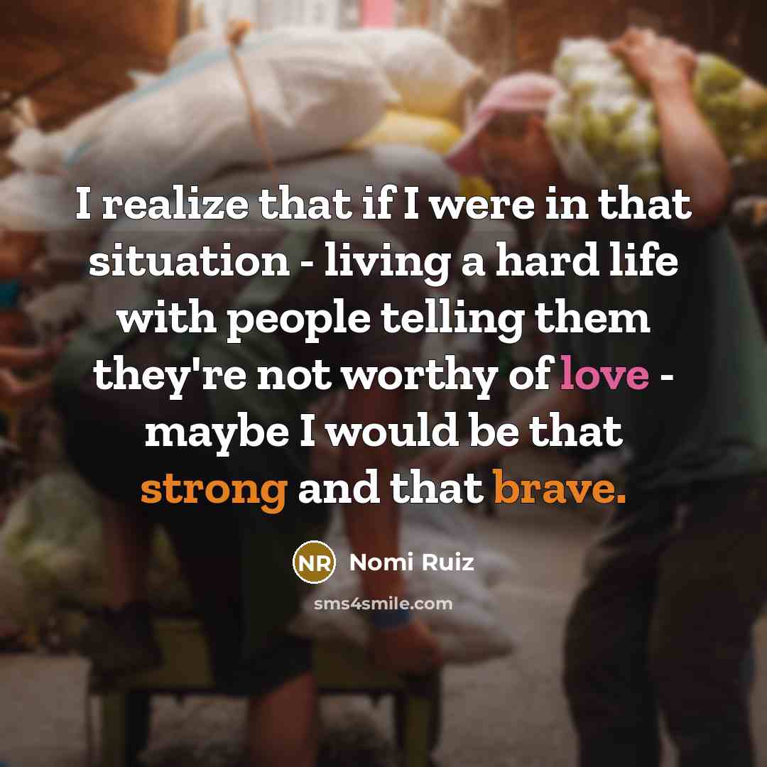 “I realize that if I were in that situation - living a hard life with people telling them they're not worthy of love - maybe I would be that strong and that brave.” quote by Nomi Ruiz