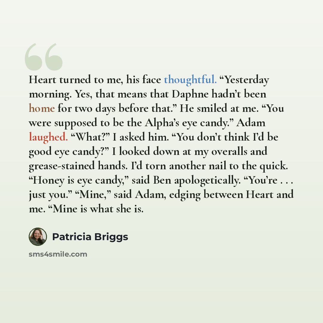 “Heart turned to me, his face thoughtful. “Yesterday morning. Yes, that means that Daphne hadn’t been home for two days before that.” He smiled at me. “You were supposed to be the Alpha’s eye candy.” Adam laughed. “What?” I asked him. “You don’t think I’d be good eye candy?” I looked down at my…” quote by Patricia Briggs