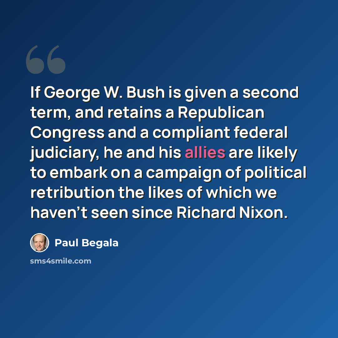 “If George W. Bush is given a second term, and retains a Republican Congress and a compliant federal judiciary, he and his allies are likely to embark on a campaign of political retribution the likes of which we haven't seen since Richard Nixon.” quote by Paul Begala