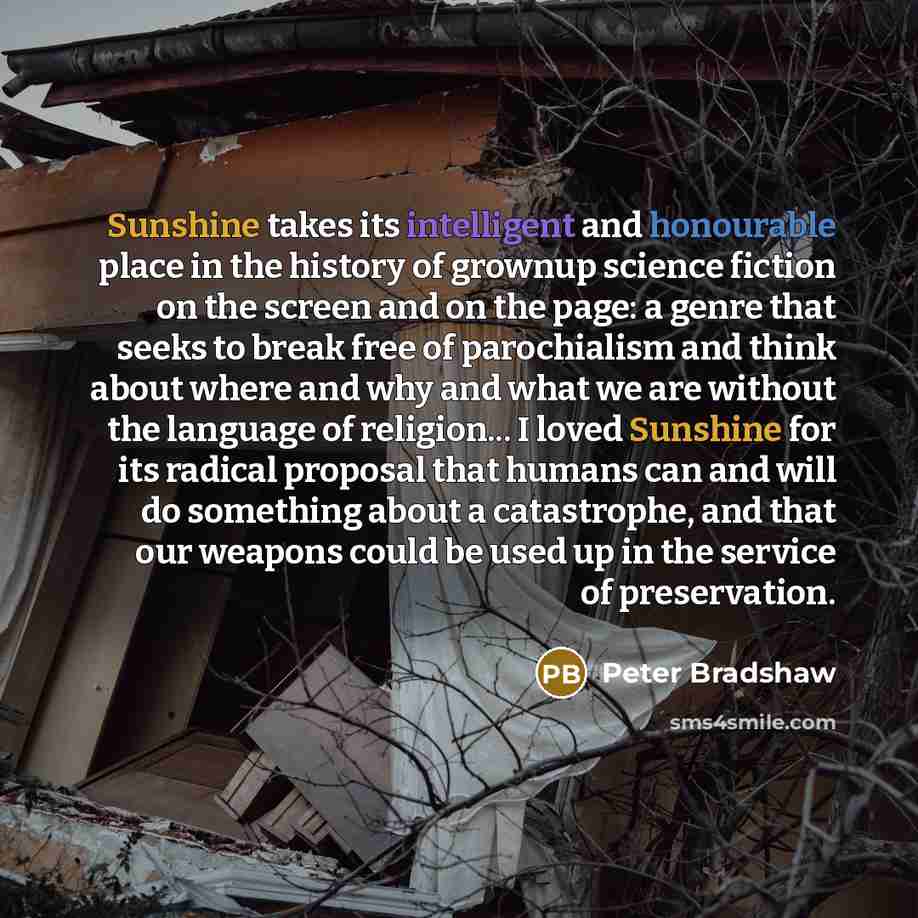 “Sunshine takes its intelligent and honourable place in the history of grownup science fiction on the screen and on the page: a genre that seeks to break free of parochialism and think about where and why and what we are without the language of religion... I loved Sunshine for its radical proposal…” quote by Peter Bradshaw