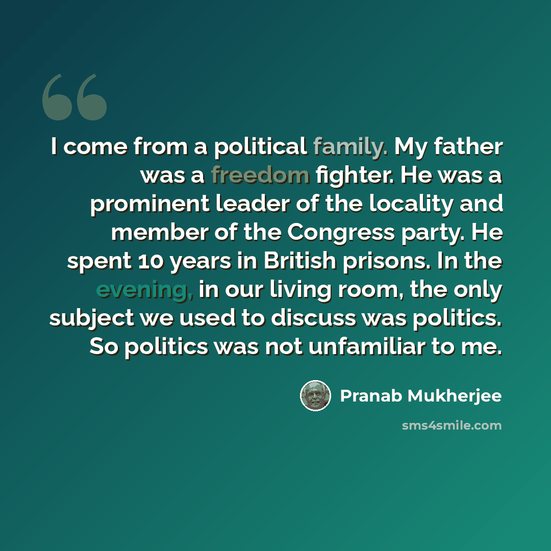 “I come from a political family. My father was a freedom fighter. He was a prominent leader of the locality and member of the Congress party. He spent 10 years in British prisons. In the evening, in our living room, the only subject we used to discuss was politics. So politics was not unfamiliar to…” quote by Pranab Mukherjee