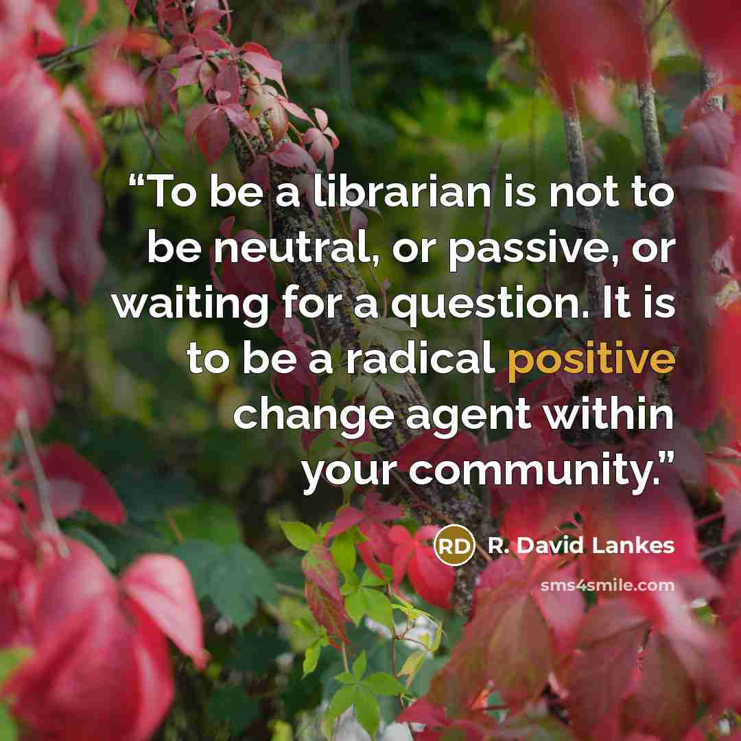 “To be a librarian is not to be neutral, or passive, or waiting for a question. It is to be a radical positive change agent within your community.” quote by R. David Lankes