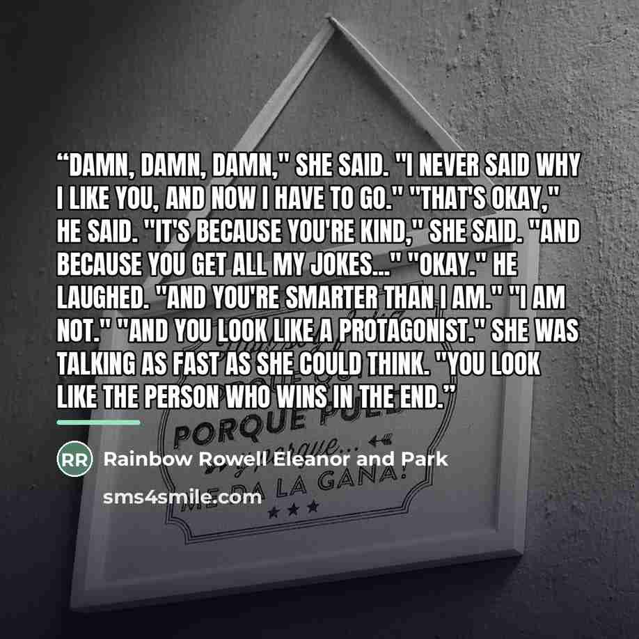“Damn, damn, damn," she said. "I never said why I like you, and now I have to go." "That's okay," he said. "It's because you're kind," she said. "And because you get all my jokes..." "Okay." He laughed. "And you're smarter than I am." "I am not." "And you look like a protagonist." She was talking…” quote by Rainbow Rowell Eleanor and Park