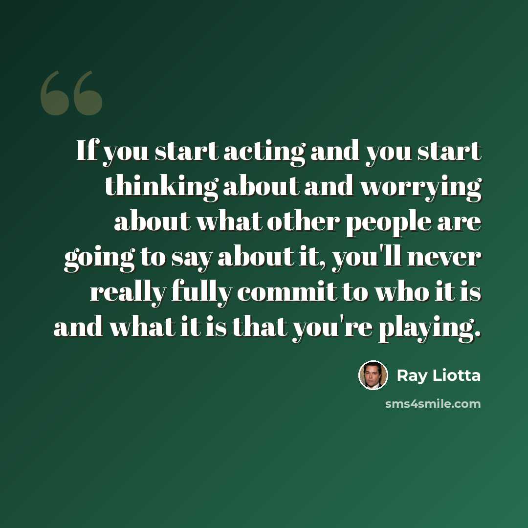 “If you start acting and you start thinking about and worrying about what other people are going to say about it, you'll never really fully commit to who it is and what it is that you're playing.” quote by Ray Liotta