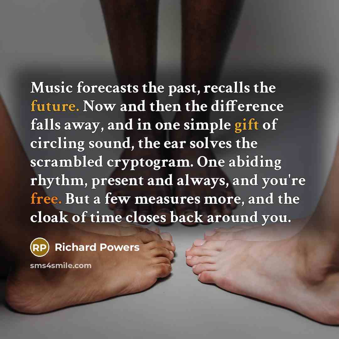 “Music forecasts the past, recalls the future. Now and then the difference falls away, and in one simple gift of circling sound, the ear solves the scrambled cryptogram. One abiding rhythm, present and always, and you're free. But a few measures more, and the cloak of time closes back around you.” quote by Richard Powers