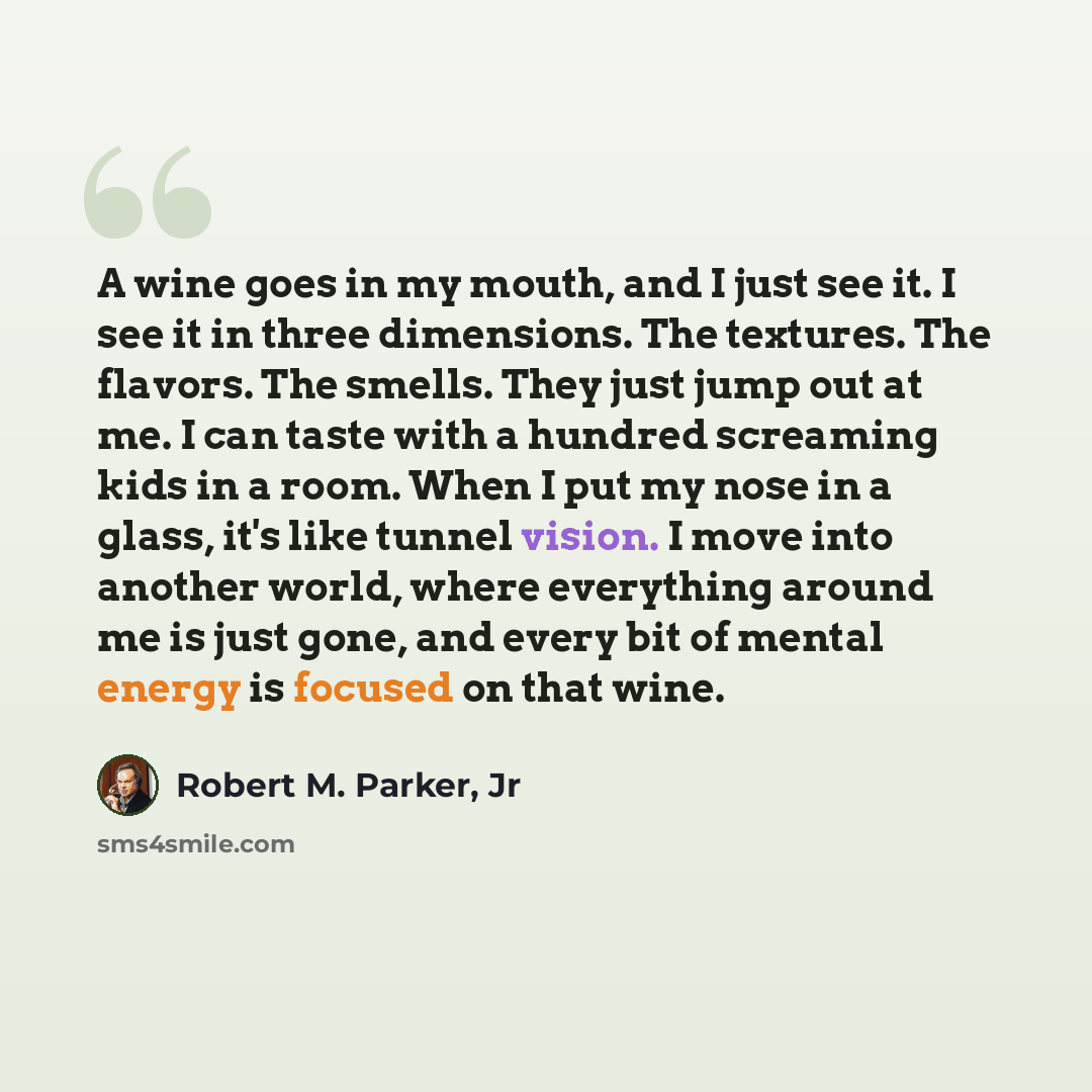 “A wine goes in my mouth, and I just see it. I see it in three dimensions. The textures. The flavors. The smells. They just jump out at me. I can taste with a hundred screaming kids in a room. When I put my nose in a glass, it's like tunnel vision. I move into another world, where everything around…” quote by Robert M. Parker, Jr