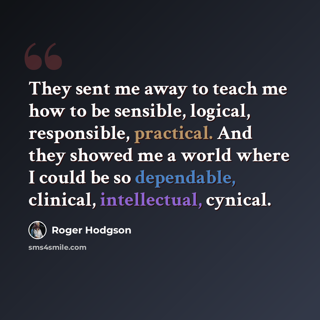 “They sent me away to teach me how to be sensible, logical, responsible, practical. And they showed me a world where I could be so dependable, clinical, intellectual, cynical.” quote by Roger Hodgson