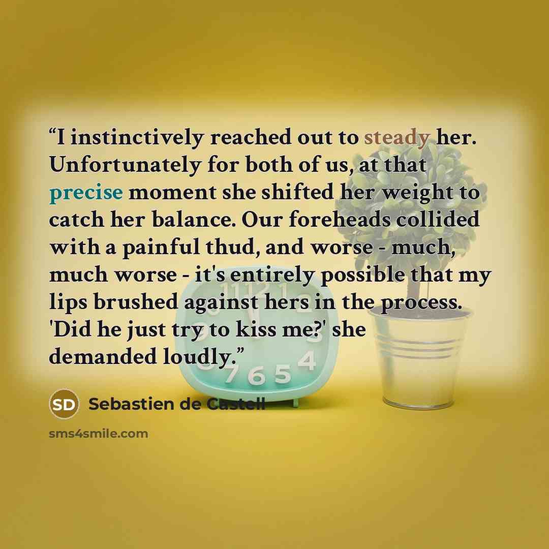 “I instinctively reached out to steady her. Unfortunately for both of us, at that precise moment she shifted her weight to catch her balance. Our foreheads collided with a painful thud, and worse - much, much worse - it's entirely possible that my lips brushed against hers in the process. 'Did he…” quote by Sebastien de Castell