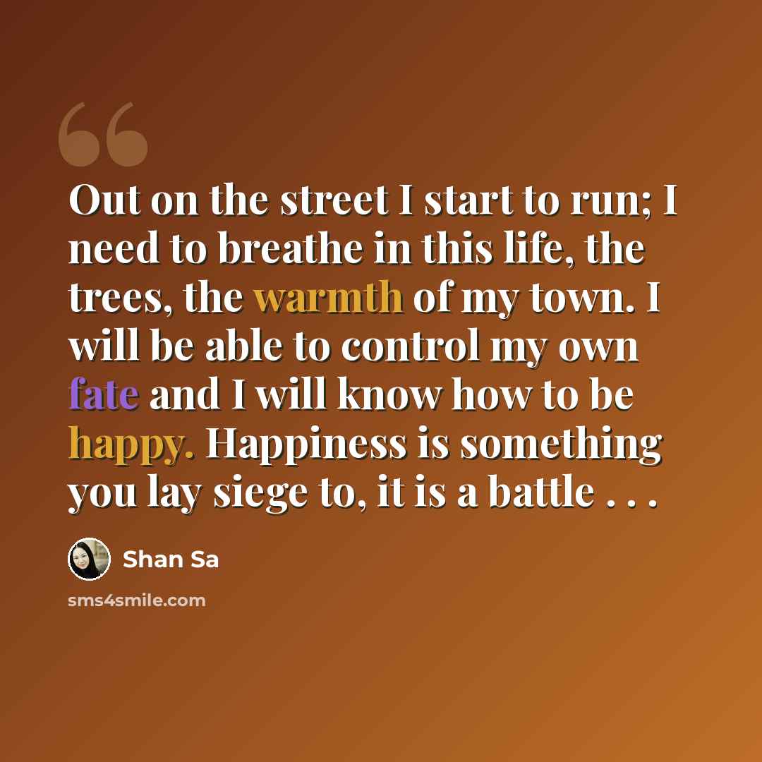 “Out on the street I start to run; I need to breathe in this life, the trees, the warmth of my town. I will be able to control my own fate and I will know how to be happy. Happiness is something you lay siege to, it is a battle . . .” quote by Shan Sa