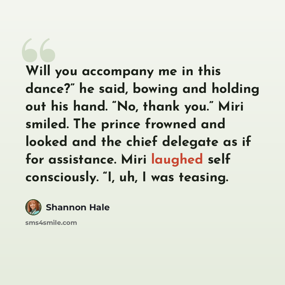 “Will you accompany me in this dance?” he said, bowing and holding out his hand. “No, thank you.” Miri smiled. The prince frowned and looked and the chief delegate as if for assistance. Miri laughed self consciously. “I, uh, I was teasing.” quote by Shannon Hale